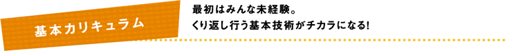 最初はみんな未経験。くり返し行う基本技術がチカラになる！